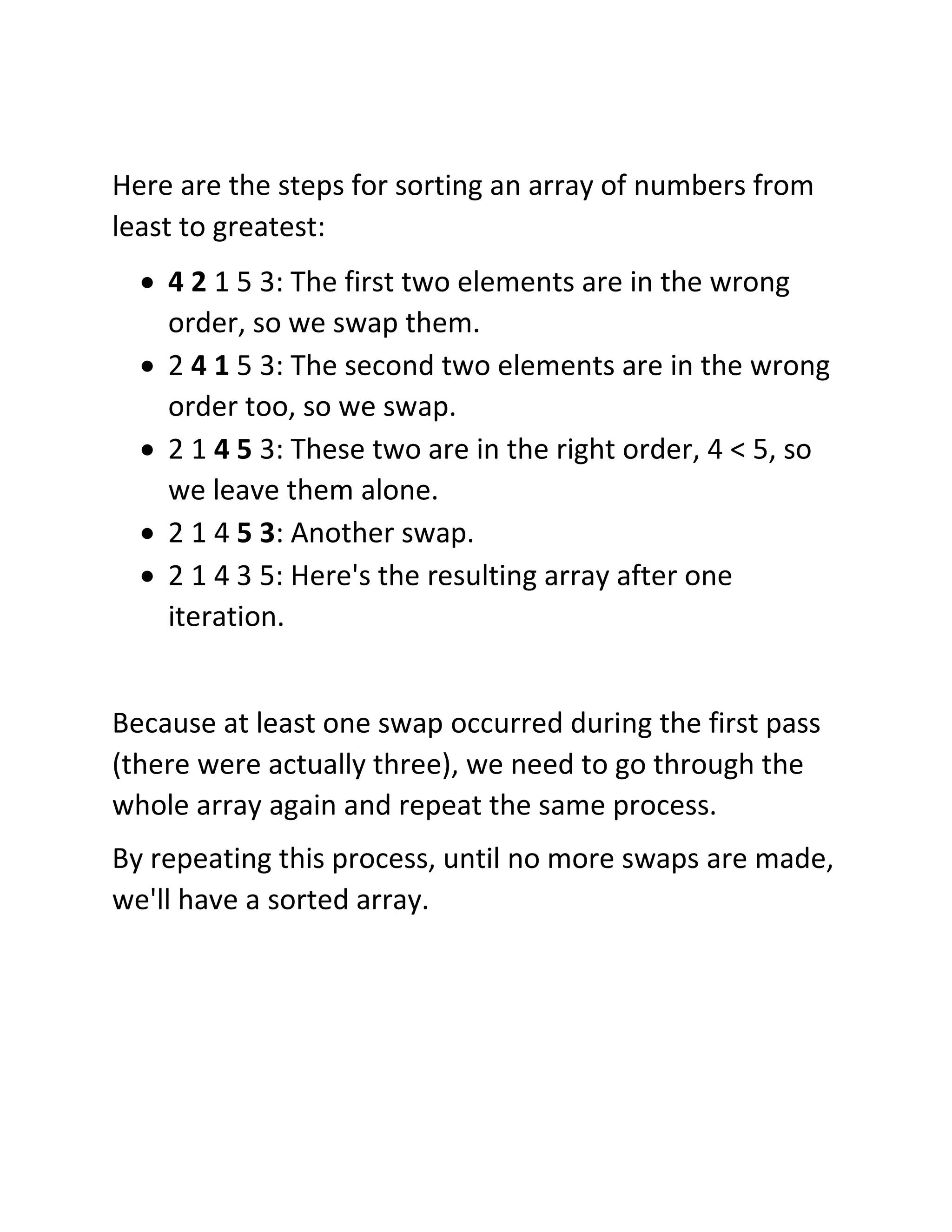 Here are the steps for sorting an array of numbers from
least to greatest:
• 4 2 1 5 3: The first two elements are in the wrong
order, so we swap them.
• 2 4 1 5 3: The second two elements are in the wrong
order too, so we swap.
• 2 1 4 5 3: These two are in the right order, 4 < 5, so
we leave them alone.
• 2 1 4 5 3: Another swap.
• 2 1 4 3 5: Here's the resulting array after one
iteration.
Because at least one swap occurred during the first pass
(there were actually three), we need to go through the
whole array again and repeat the same process.
By repeating this process, until no more swaps are made,
we'll have a sorted array.
 