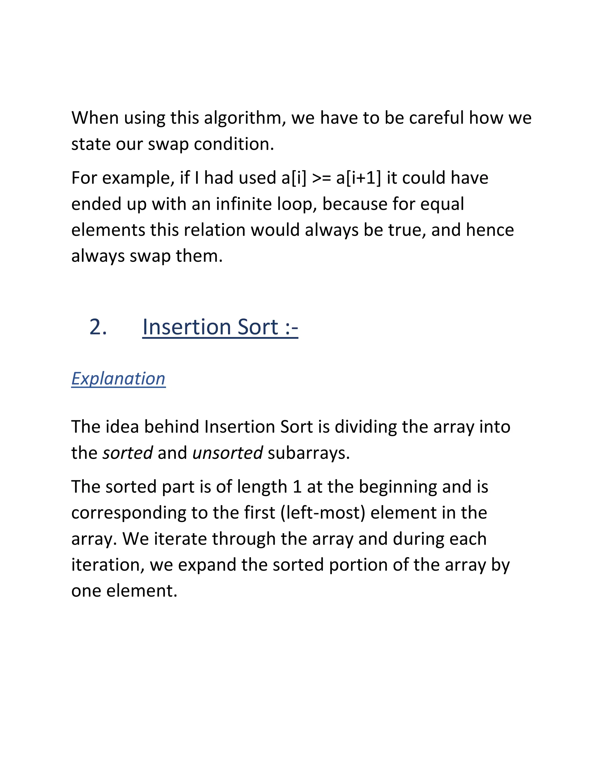 When using this algorithm, we have to be careful how we
state our swap condition.
For example, if I had used a[i] >= a[i+1] it could have
ended up with an infinite loop, because for equal
elements this relation would always be true, and hence
always swap them.
2. Insertion Sort :-
Explanation
The idea behind Insertion Sort is dividing the array into
the sorted and unsorted subarrays.
The sorted part is of length 1 at the beginning and is
corresponding to the first (left-most) element in the
array. We iterate through the array and during each
iteration, we expand the sorted portion of the array by
one element.
 