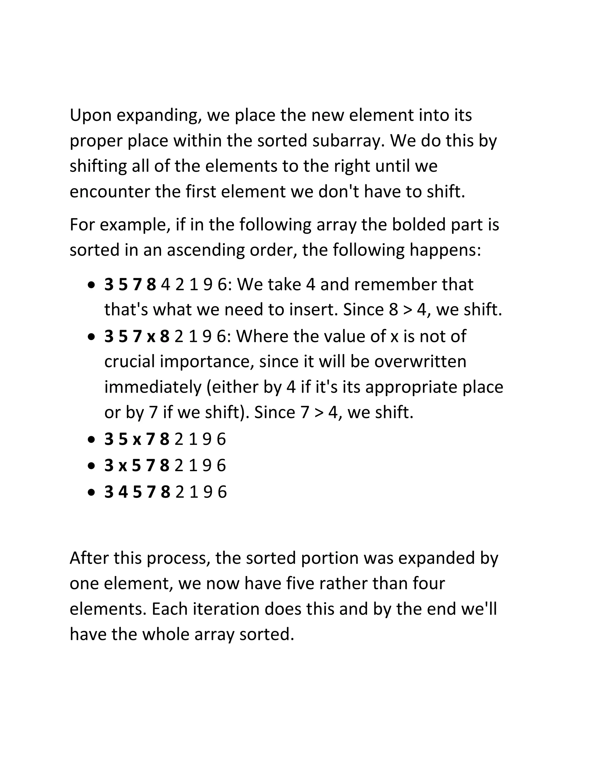 Upon expanding, we place the new element into its
proper place within the sorted subarray. We do this by
shifting all of the elements to the right until we
encounter the first element we don't have to shift.
For example, if in the following array the bolded part is
sorted in an ascending order, the following happens:
• 3 5 7 8 4 2 1 9 6: We take 4 and remember that
that's what we need to insert. Since 8 > 4, we shift.
• 3 5 7 x 8 2 1 9 6: Where the value of x is not of
crucial importance, since it will be overwritten
immediately (either by 4 if it's its appropriate place
or by 7 if we shift). Since 7 > 4, we shift.
• 3 5 x 7 8 2 1 9 6
• 3 x 5 7 8 2 1 9 6
• 3 4 5 7 8 2 1 9 6
After this process, the sorted portion was expanded by
one element, we now have five rather than four
elements. Each iteration does this and by the end we'll
have the whole array sorted.
 
