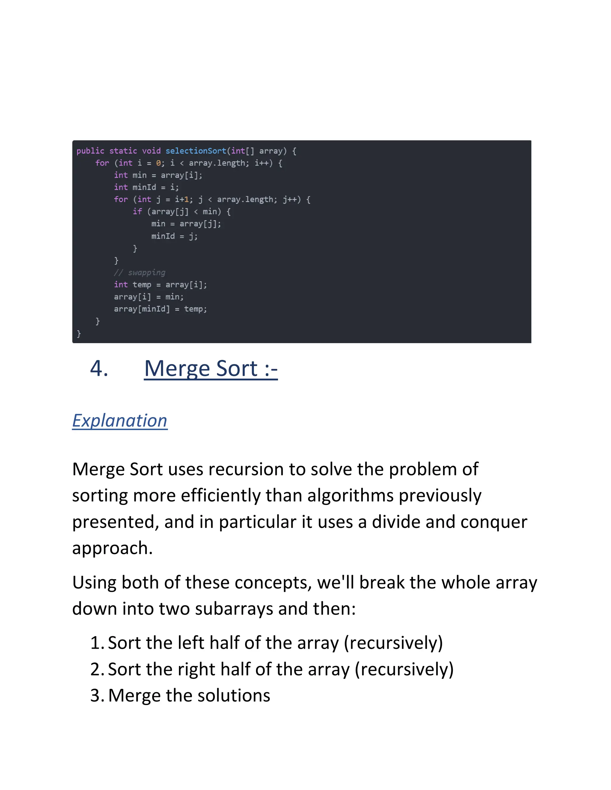 4. Merge Sort :-
Explanation
Merge Sort uses recursion to solve the problem of
sorting more efficiently than algorithms previously
presented, and in particular it uses a divide and conquer
approach.
Using both of these concepts, we'll break the whole array
down into two subarrays and then:
1.Sort the left half of the array (recursively)
2.Sort the right half of the array (recursively)
3.Merge the solutions
 