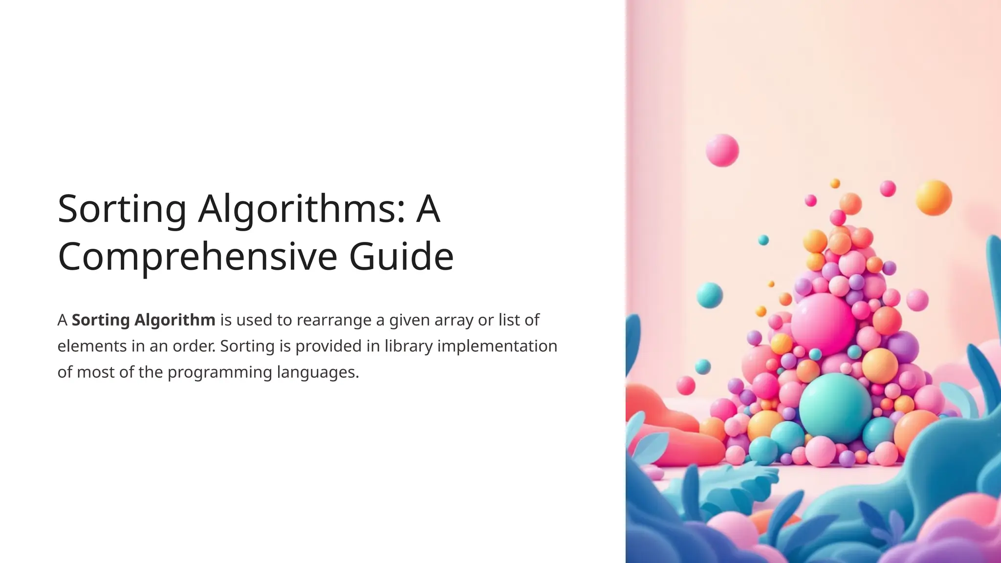 Sorting Algorithms: A
Comprehensive Guide
A Sorting Algorithm is used to rearrange a given array or list of
elements in an order. Sorting is provided in library implementation
of most of the programming languages.
 