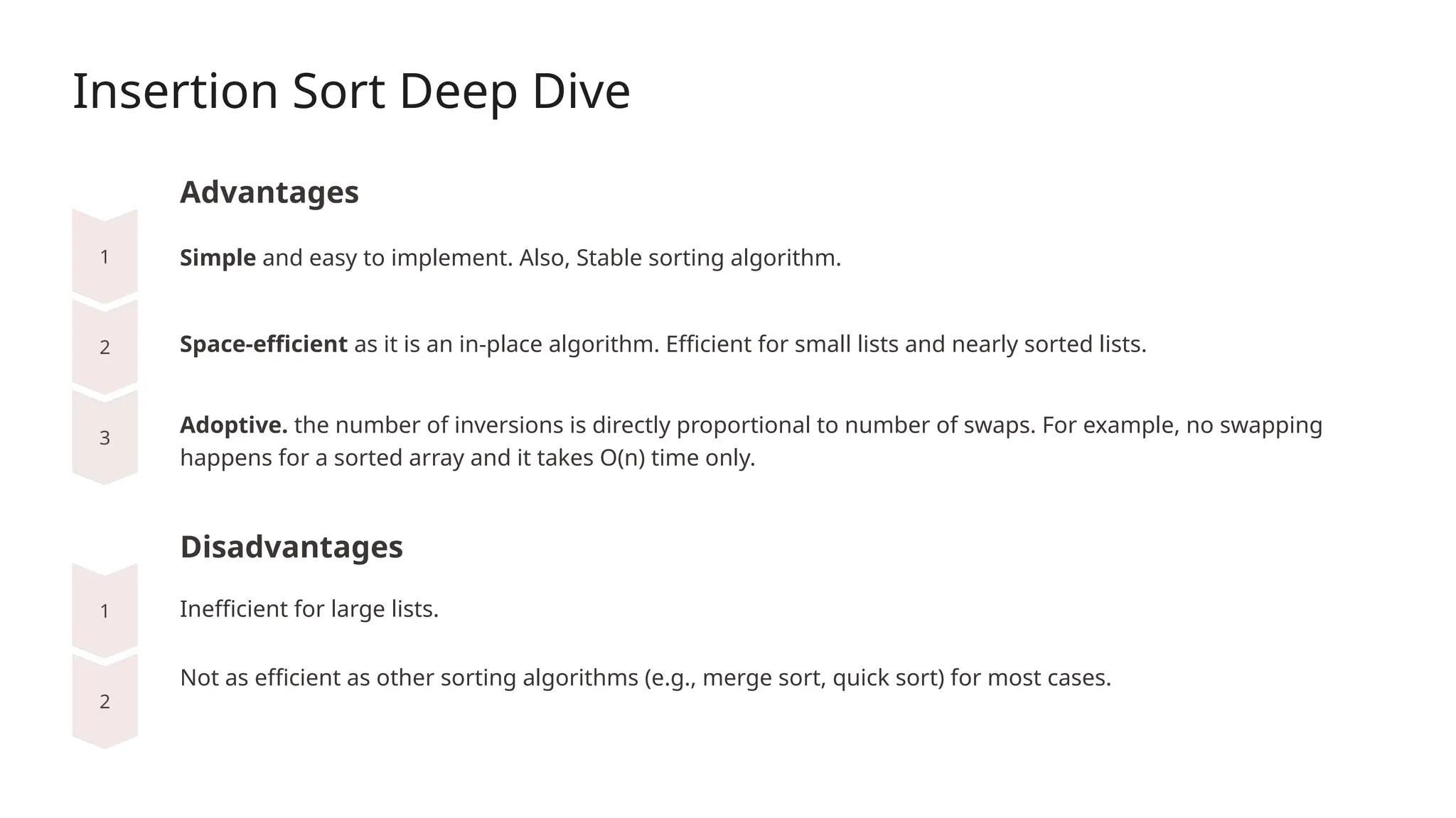 Insertion Sort Deep Dive
Advantages
Space-efficient as it is an in-place algorithm. Efficient for small lists and nearly sorted lists.
Disadvantages
Simple and easy to implement. Also, Stable sorting algorithm.
Adoptive. the number of inversions is directly proportional to number of swaps. For example, no swapping
happens for a sorted array and it takes O(n) time only.
Inefficient for large lists.
Not as efficient as other sorting algorithms (e.g., merge sort, quick sort) for most cases.
 