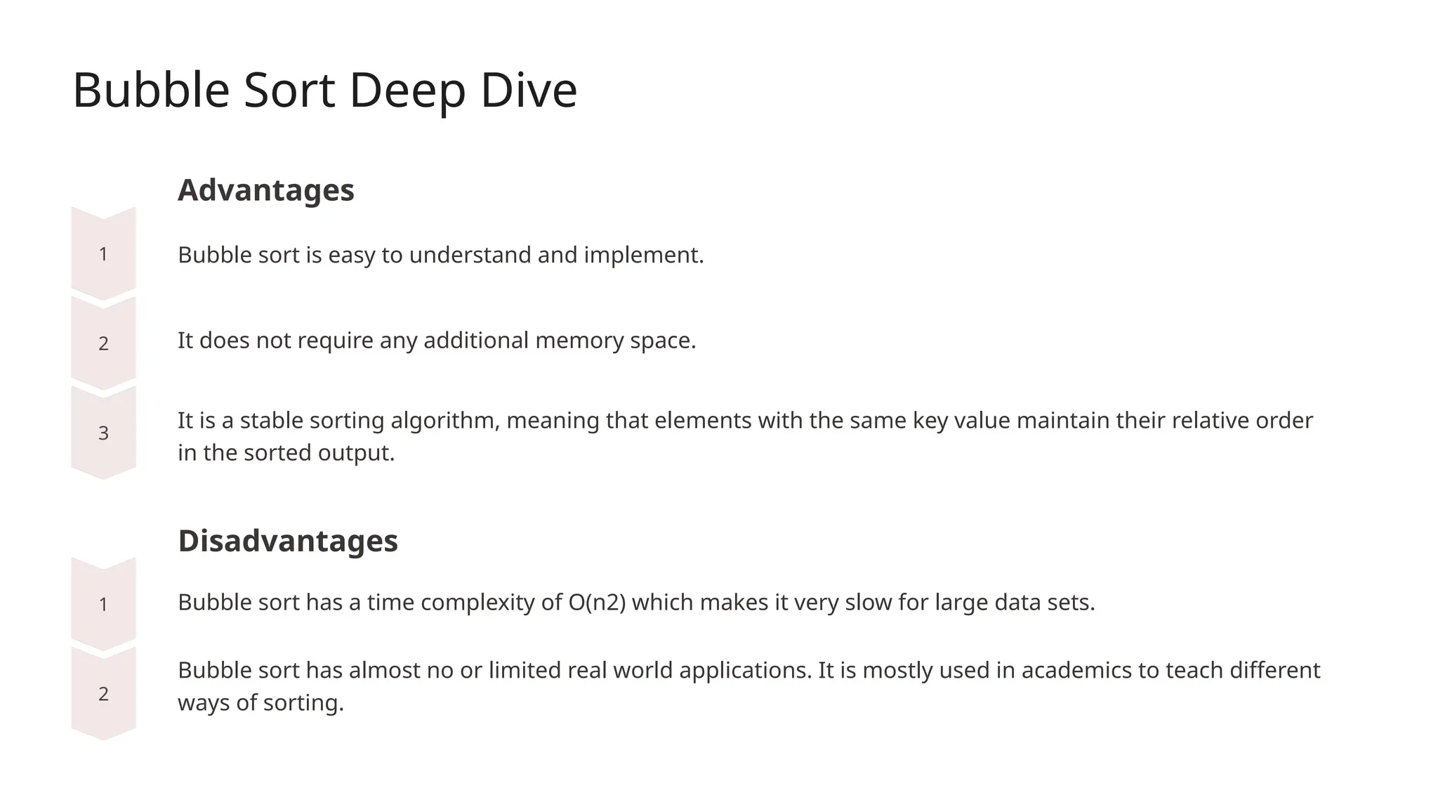 Bubble Sort Deep Dive
Advantages
It does not require any additional memory space.
Disadvantages
Bubble sort is easy to understand and implement.
It is a stable sorting algorithm, meaning that elements with the same key value maintain their relative order
in the sorted output.
Bubble sort has a time complexity of O(n2) which makes it very slow for large data sets.
Bubble sort has almost no or limited real world applications. It is mostly used in academics to teach different
ways of sorting.
 