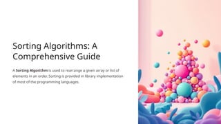 Sorting Algorithms: A
Comprehensive Guide
A Sorting Algorithm is used to rearrange a given array or list of
elements in an order. Sorting is provided in library implementation
of most of the programming languages.
 