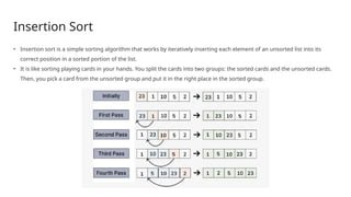 Insertion Sort
• Insertion sort is a simple sorting algorithm that works by iteratively inserting each element of an unsorted list into its
correct position in a sorted portion of the list.
• It is like sorting playing cards in your hands. You split the cards into two groups: the sorted cards and the unsorted cards.
Then, you pick a card from the unsorted group and put it in the right place in the sorted group.
 