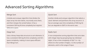 Advanced Sorting Algorithms
Merge Sort
A divide-and-conquer algorithm that divides the
input array into two halves, recursively sorts them,
and then merges the sorted halves. It has a
consistent O(N log N) time complexity but requires
O(N) extra space.
Quick Sort
Another divide-and-conquer algorithm that selects a
'pivot' element and partitions the array around it. It
has an average case time complexity of O(N log N)
but can degrade to O(N²) in the worst case.
Heap Sort
Uses a binary heap data structure to sort elements. It
has a consistent O(N log N) time complexity and O(1)
space complexity, making it more space-efficient
than Merge Sort.
Radix Sort
A non-comparative sorting algorithm that sorts data
with integer keys by grouping keys by individual
digits. It has a time complexity of O(d * (n + k)),
where d is the number of digits, n is the number of
elements, and k is the range of input.
 