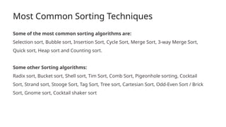 Most Common Sorting Techniques
Some of the most common sorting algorithms are:
Selection sort, Bubble sort, Insertion Sort, Cycle Sort, Merge Sort, 3-way Merge Sort,
Quick sort, Heap sort and Counting sort.
Some other Sorting algorithms:
Radix sort, Bucket sort, Shell sort, Tim Sort, Comb Sort, Pigeonhole sorting, Cocktail
Sort, Strand sort, Stooge Sort, Tag Sort, Tree sort, Cartesian Sort, Odd-Even Sort / Brick
Sort, Gnome sort, Cocktail shaker sort
 