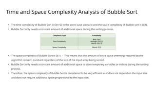 Time and Space Complexity Analysis of Bubble Sort
• The time complexity of Bubble Sort is O(n^2) in the worst-case scenario and the space complexity of Bubble sort is O(1).
• Bubble Sort only needs a constant amount of additional space during the sorting process.
• The space complexity of Bubble Sort is O(1)  This means that the amount of extra space (memory) required by the
algorithm remains constant regardless of the size of the input array being sorted.
• Bubble Sort only needs a constant amount of additional space to store temporary variables or indices during the sorting
process.
• Therefore, the space complexity of Bubble Sort is considered to be very efficient as it does not depend on the input size
and does not require additional space proportional to the input size.
Complexity Type Complexity
Time Complexity
Best: O(n)
Average: O(n^2)
Worst: O(n^2)
Space Complexity Worst: O(1)
 