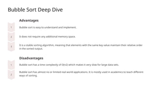 Bubble Sort Deep Dive
Advantages
It does not require any additional memory space.
Disadvantages
Bubble sort is easy to understand and implement.
It is a stable sorting algorithm, meaning that elements with the same key value maintain their relative order
in the sorted output.
Bubble sort has a time complexity of O(n2) which makes it very slow for large data sets.
Bubble sort has almost no or limited real world applications. It is mostly used in academics to teach different
ways of sorting.
 