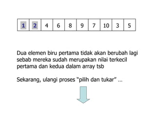 Dua elemen biru pertama tidak akan berubah lagi
sebab mereka sudah merupakan nilai terkecil
pertama dan kedua dalam array tsb
Sekarang, ulangi proses “pilih dan tukar” …
4 6 8 9 7 51 3102
 
