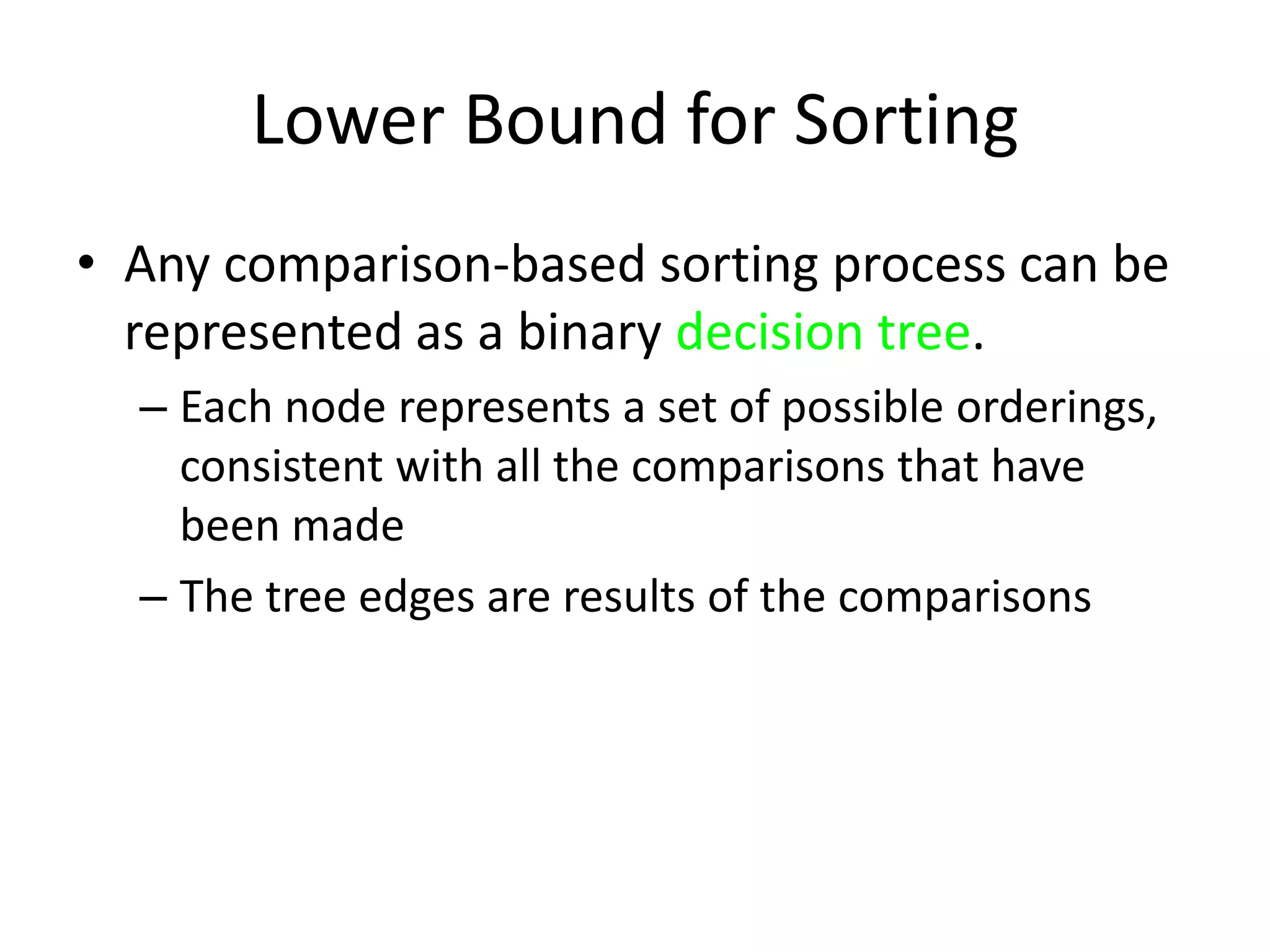 Lower Bound for SortingAny comparison-based sorting process can be represented as a binary decision tree.Each node represents a set of possible orderings, consistent with all the comparisons that have been madeThe tree edges are results of the comparisons