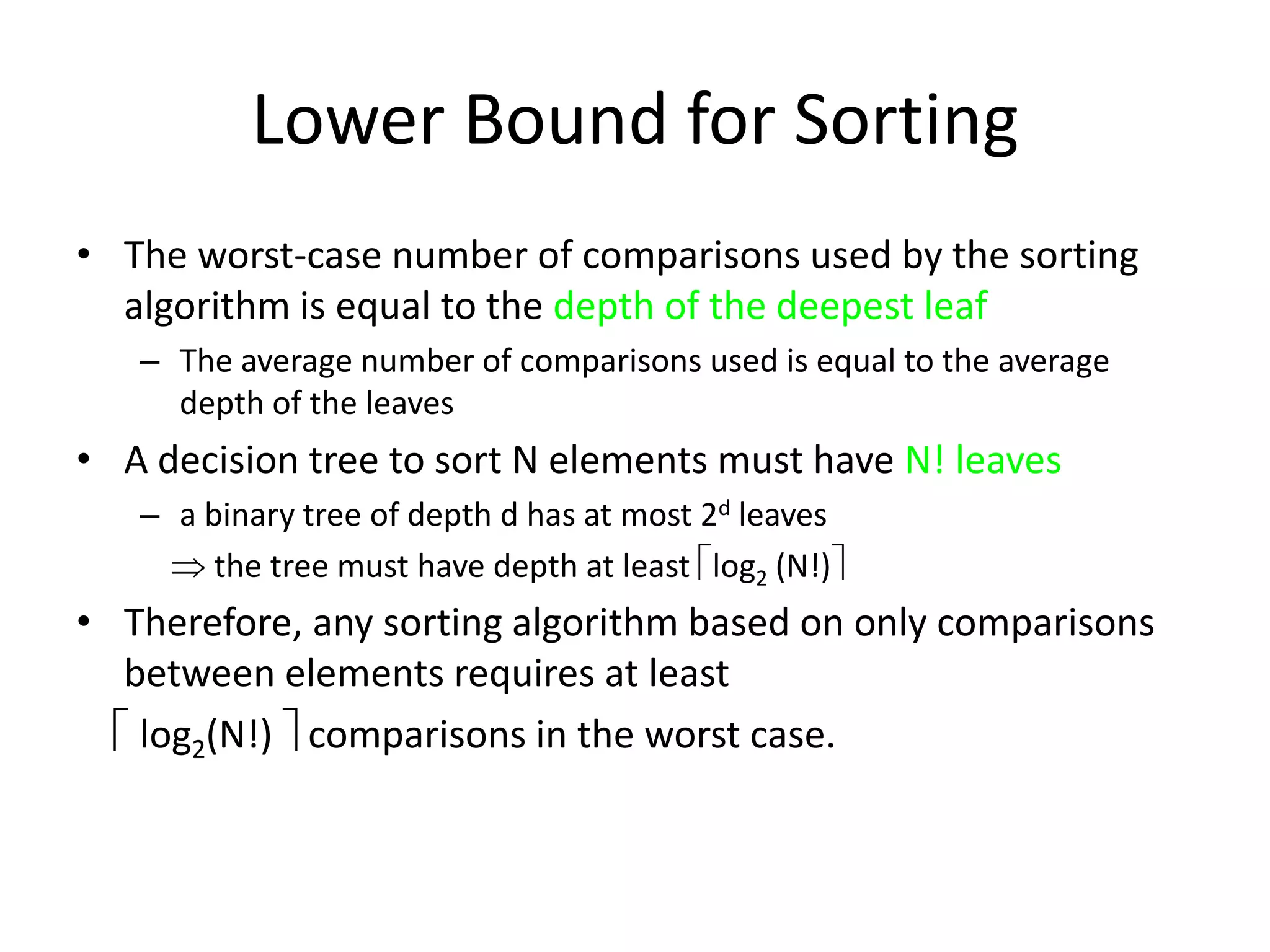 Lower Bound for SortingThe worst-case number of comparisons used by the sorting algorithm is equal to the depth of the deepest leafThe average number of comparisons used is equal to the average depth of the leavesA decision tree to sort N elements must have N! leavesa binary tree of depth d has at most 2d leaves     the tree must have depth at least log2 (N!)Therefore, any sorting algorithm based on only comparisons between elements requires at least log2(N!)  comparisons in the worst case.