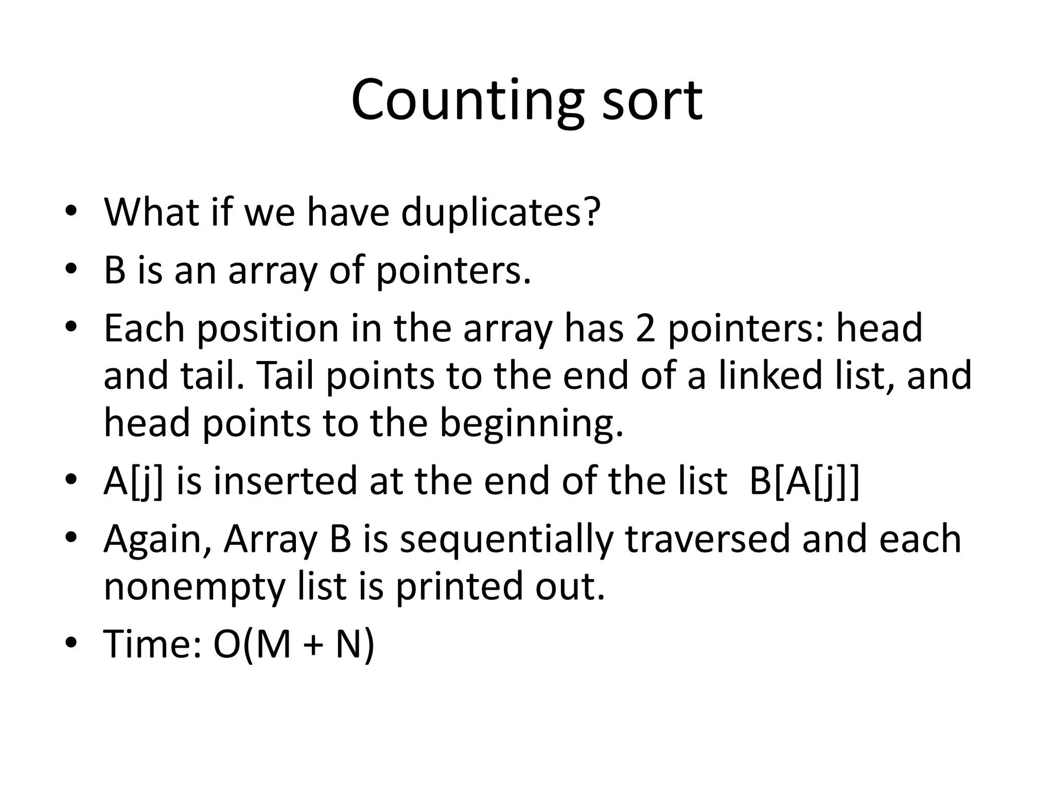 Counting sortWhat if we have duplicates?B is an array of pointers.Each position in the array has 2 pointers: head and tail. Tail points to the end of a linked list, and head points to the beginning.A[j] is inserted at the end of the list  B[A[j]]Again, Array B is sequentially traversed and each nonempty list is printed out.Time: O(M + N)