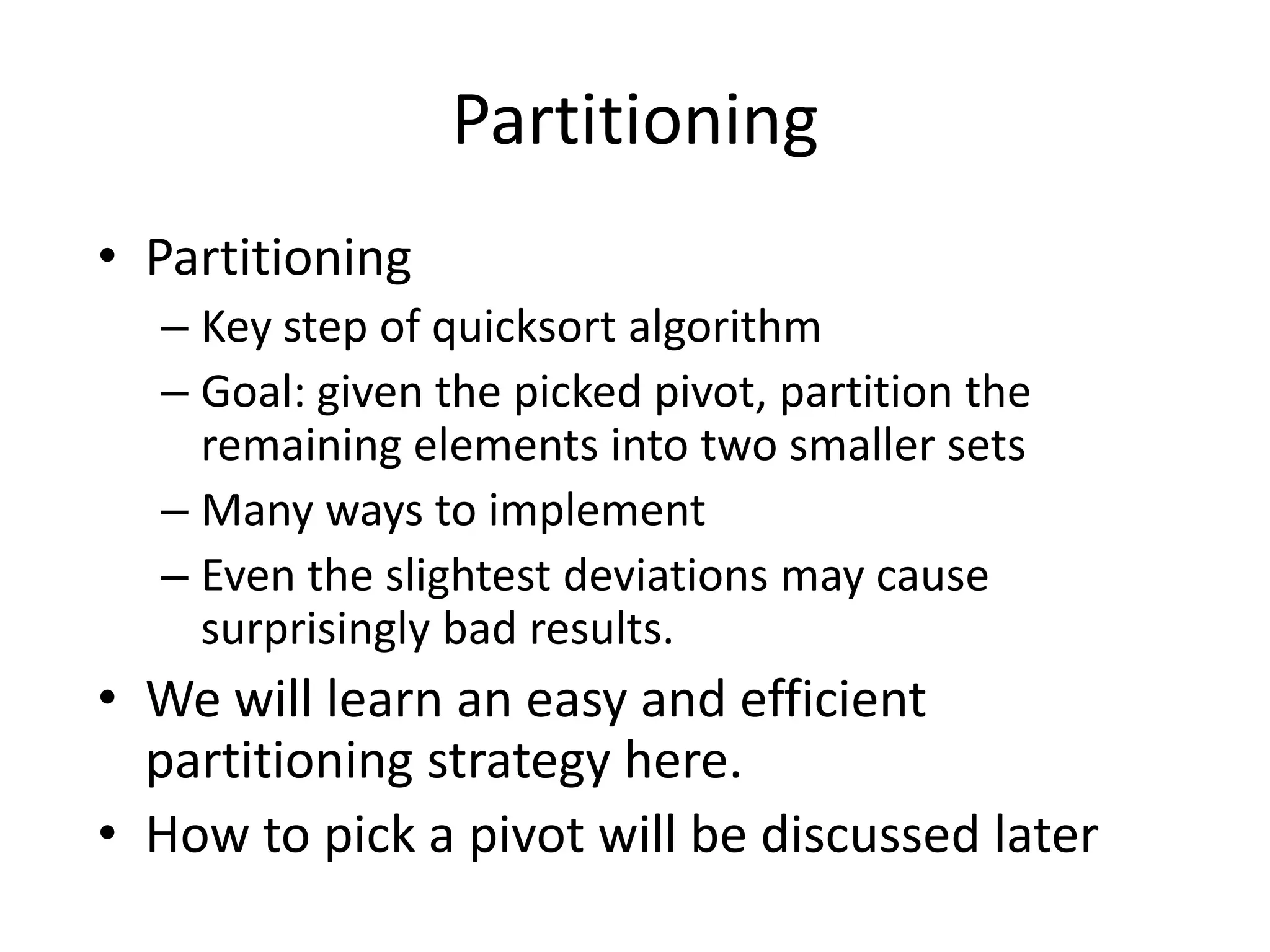 PartitioningPartitioning Key step of quicksort algorithmGoal: given the picked pivot, partition the remaining elements into two smaller setsMany ways to implement Even the slightest deviations may cause surprisingly bad results.We will learn an easy and efficient partitioning strategy here.How to pick a pivot will be discussed later