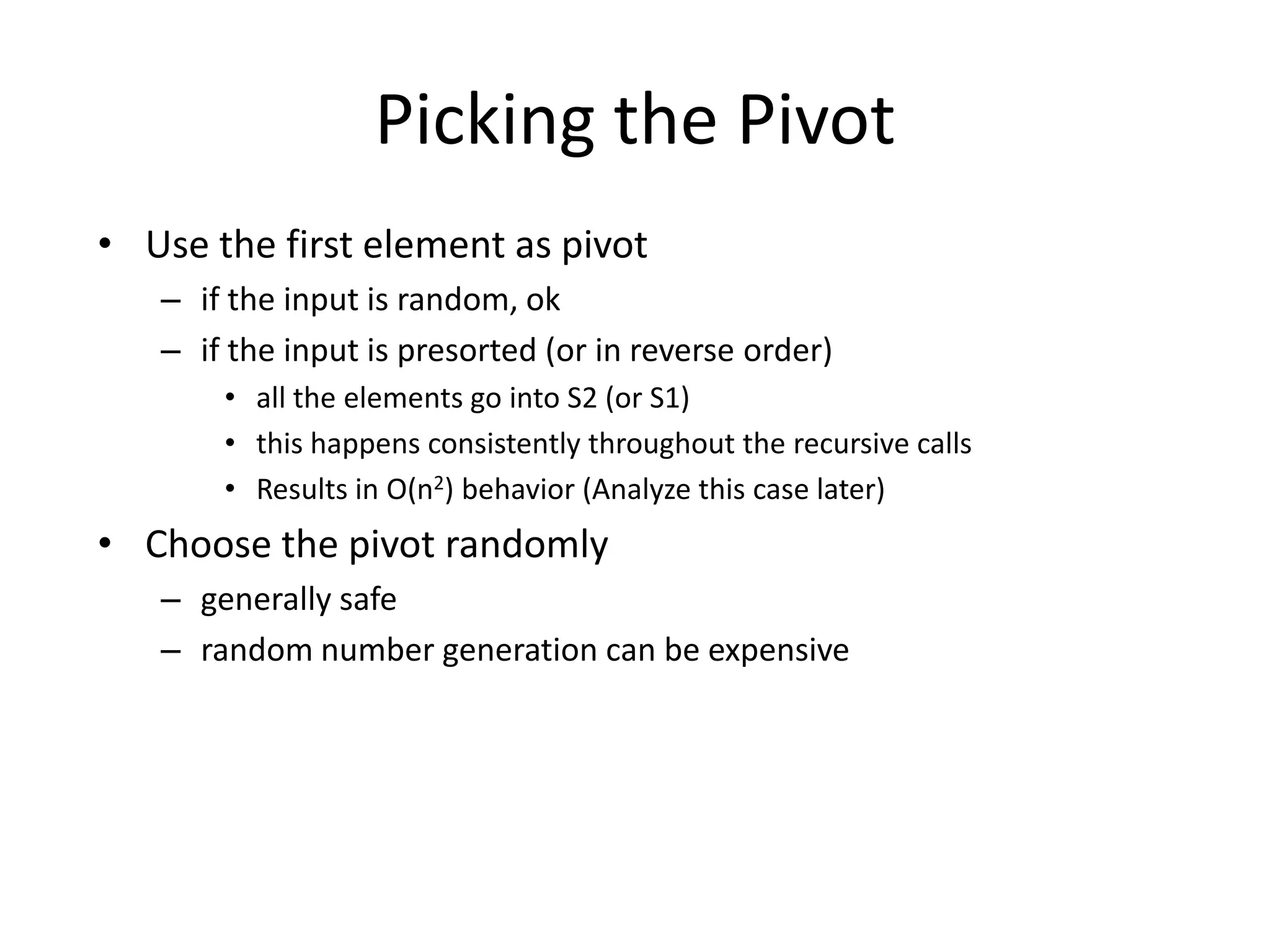 Picking the PivotUse the first element as pivotif the input is random, okif the input is presorted (or in reverse order)all the elements go into S2 (or S1)this happens consistently throughout the recursive callsResults in O(n2) behavior (Analyze this case later)Choose the pivot randomlygenerally saferandom number generation can be expensive