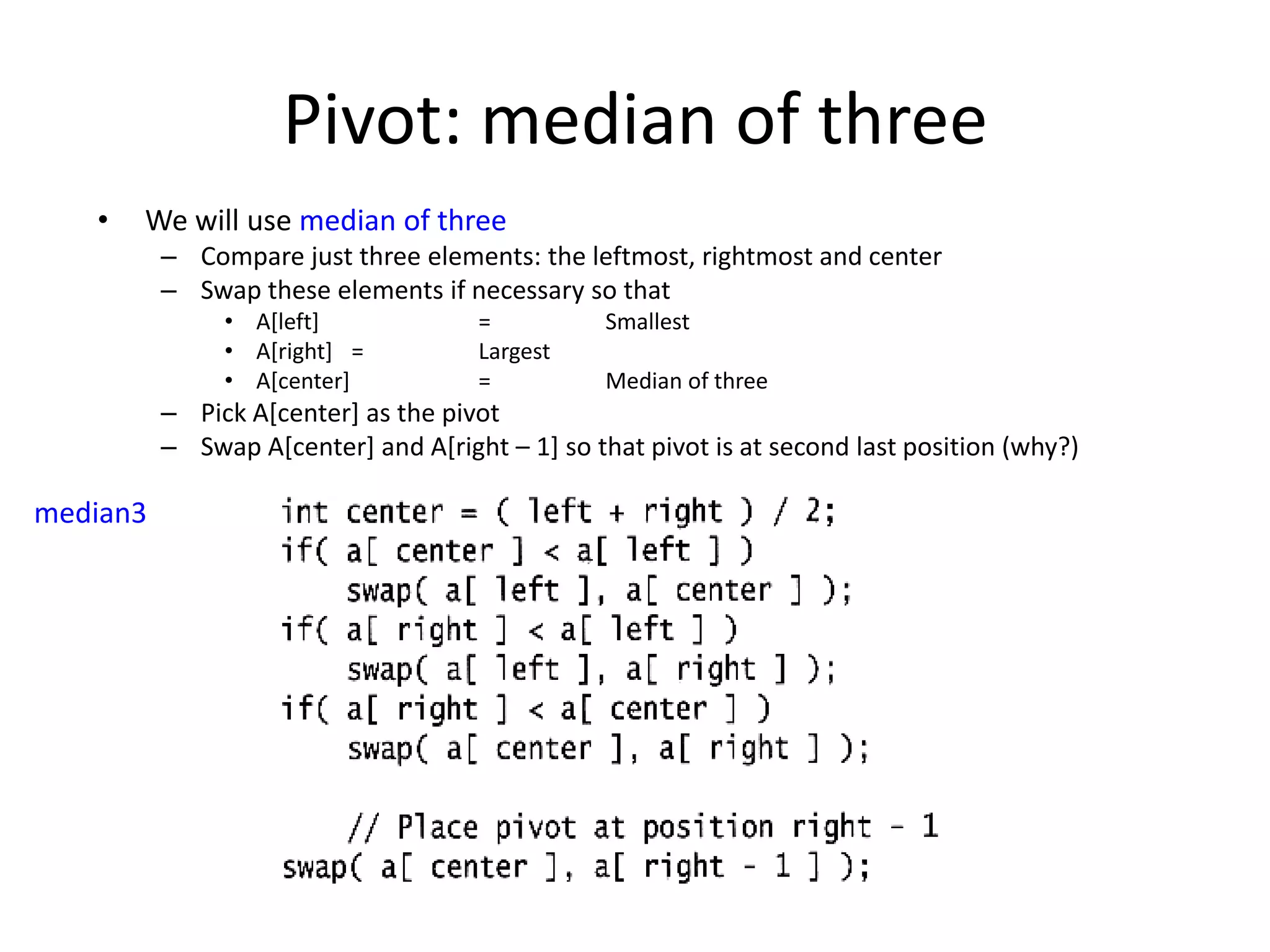 Pivot: median of threeWe will use median of threeCompare just three elements: the leftmost, rightmost and centerSwap these elements if necessary so that A[left] 	    	= 	SmallestA[right] 	= 	LargestA[center]    	= 	Median of threePick A[center] as the pivotSwap A[center] and A[right – 1] so that pivot is at second last position (why?)median3