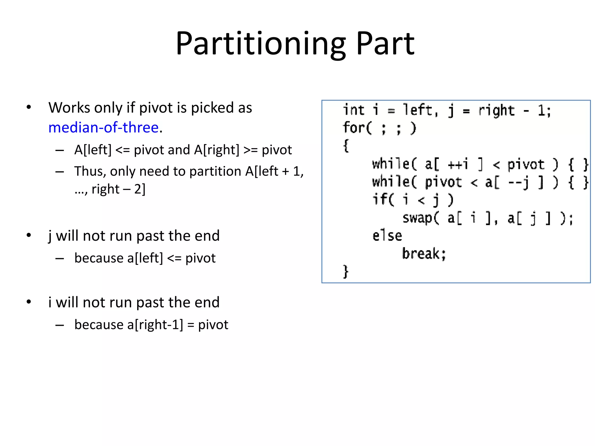 Partitioning PartWorks only if pivot is picked as median-of-three. A[left] <= pivot and A[right] >= pivotThus, only need to partition A[left + 1, …, right – 2]j will not run past the endbecause a[left] <= pivoti will not run past the endbecause a[right-1] = pivot