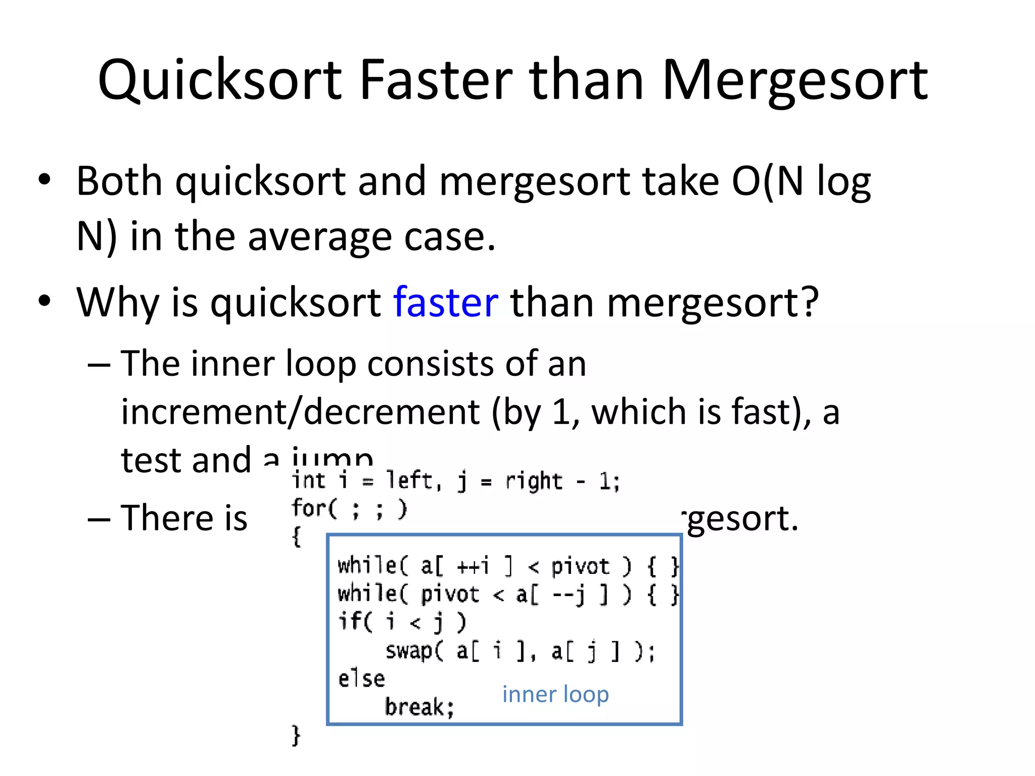Quicksort Faster than MergesortBoth quicksort and mergesort take O(N log N) in the average case.Why is quicksort faster than mergesort?The inner loop consists of an increment/decrement (by 1, which is fast), a test and a jump. There is no extra juggling as in mergesort.inner loop