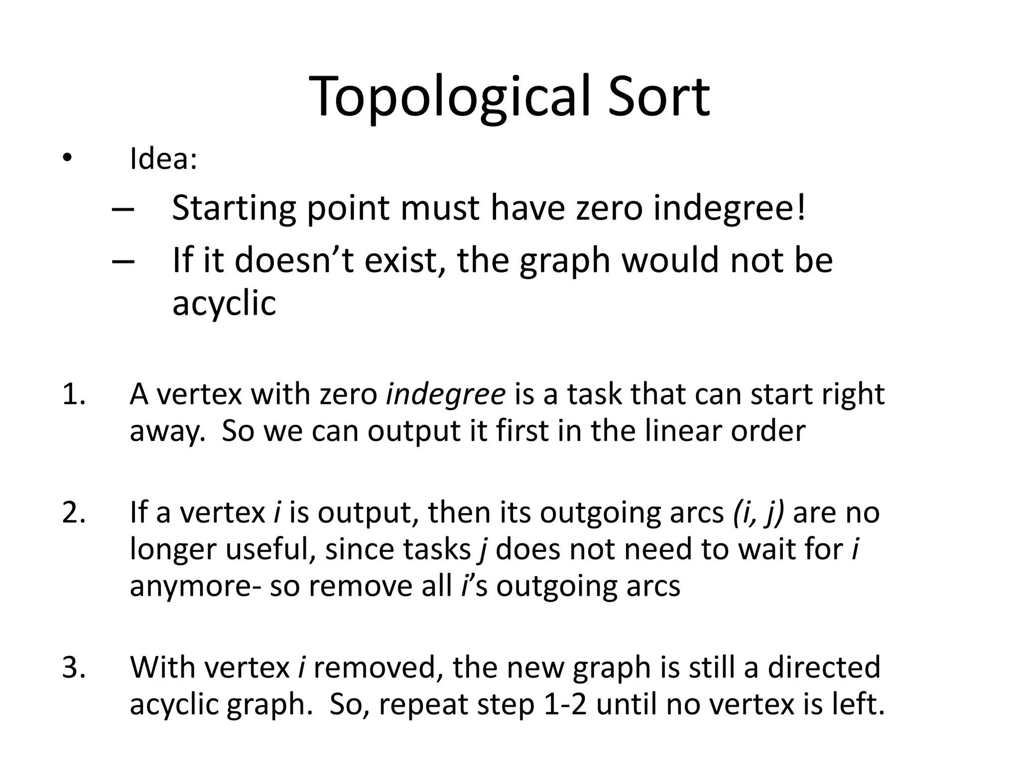 Topological SortIdea:Starting point must have zero indegree!If it doesn’t exist, the graph would not be acyclicA vertex with zero indegree is a task that can start right away.  So we can output it first in the linear orderIf a vertex i is output, then its outgoing arcs (i, j) are no longer useful, since tasks j does not need to wait for i  anymore- so remove all i’s outgoing arcsWith vertex i removed, the new graph is still a directed acyclic graph.  So, repeat step 1-2 until no vertex is left.