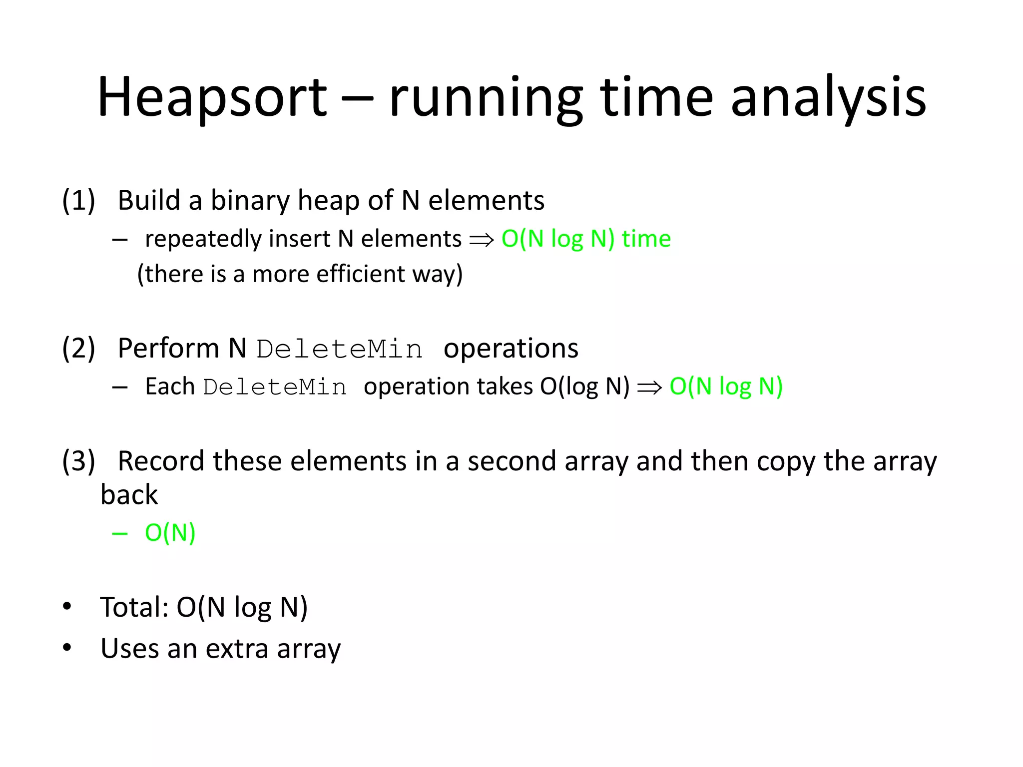 Heapsort – running time analysis(1)   Build a binary heap of N elements repeatedly insert N elements O(N log N) time    (there is a more efficient way)(2)   Perform N DeleteMin operationsEach DeleteMin operation takes O(log N)  O(N log N)(3)   Record these elements in a second array and then copy the array backO(N)Total: O(N log N)Uses an extra array