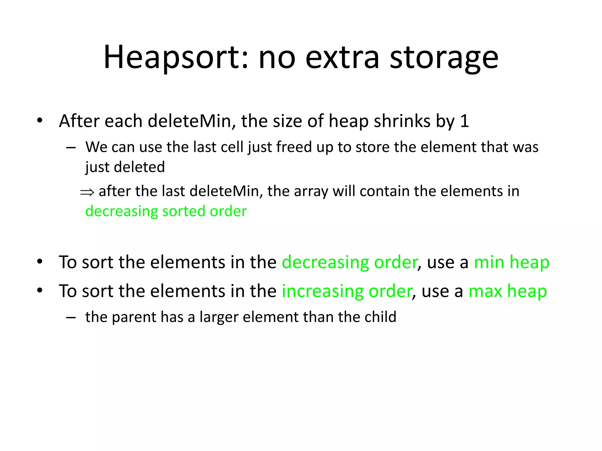 Heapsort: no extra storageAfter each deleteMin, the size of heap shrinks by 1We can use the last cell just freed up to store the element that was just deleted     after the last deleteMin, the array will contain the elements in decreasing sorted orderTo sort the elements in the decreasing order, use a min heapTo sort the elements in the increasing order, use a max heapthe parent has a larger element than the child