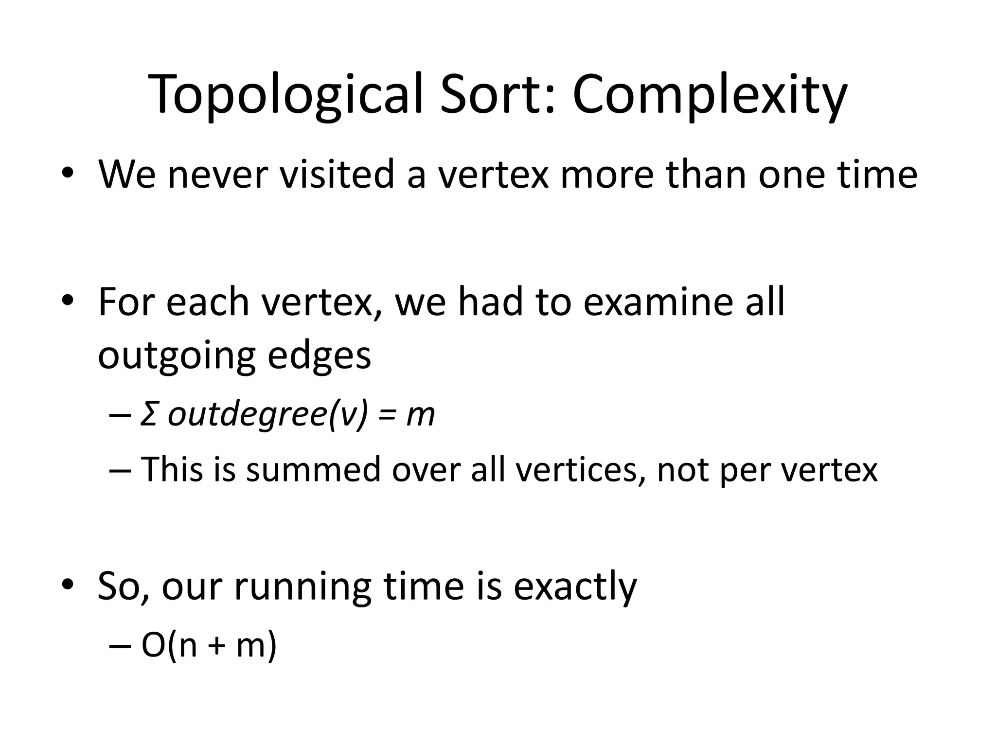 Topological Sort: ComplexityWe never visited a vertex more than one timeFor each vertex, we had to examine all outgoing edgesΣ outdegree(v) = mThis is summed over all vertices, not per vertexSo, our running time is exactlyO(n + m)