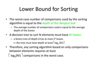 Lower Bound for SortingThe worst-case number of comparisons used by the sorting algorithm is equal to the depth of the deepest leafThe average number of comparisons used is equal to the average depth of the leavesA decision tree to sort N elements must have N! leavesa binary tree of depth d has at most 2d leaves     the tree must have depth at least log2 (N!)Therefore, any sorting algorithm based on only comparisons between elements requires at least log2(N!)  comparisons in the worst case.