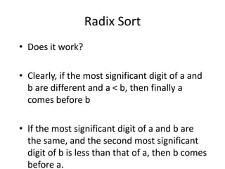 Radix SortDoes it work?Clearly, if the most significant digit of a and b are different and a < b, then finally a comes before bIf the most significant digit of a and b are the same, and the second most significant digit of b is less than that of a, then b comes before a.