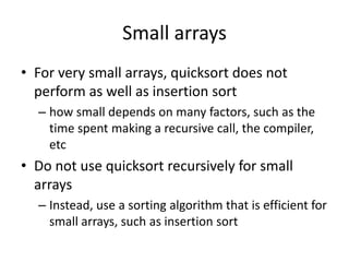 Small arraysFor very small arrays, quicksort does not perform as well as insertion sorthow small depends on many factors, such as the time spent making a recursive call, the compiler, etcDo not use quicksort recursively for small arraysInstead, use a sorting algorithm that is efficient for small arrays, such as insertion sort