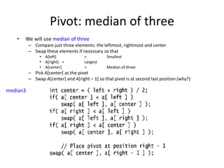 Pivot: median of threeWe will use median of threeCompare just three elements: the leftmost, rightmost and centerSwap these elements if necessary so that A[left] 	    	= 	SmallestA[right] 	= 	LargestA[center]    	= 	Median of threePick A[center] as the pivotSwap A[center] and A[right – 1] so that pivot is at second last position (why?)median3