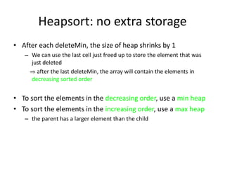 Heapsort: no extra storageAfter each deleteMin, the size of heap shrinks by 1We can use the last cell just freed up to store the element that was just deleted     after the last deleteMin, the array will contain the elements in decreasing sorted orderTo sort the elements in the decreasing order, use a min heapTo sort the elements in the increasing order, use a max heapthe parent has a larger element than the child