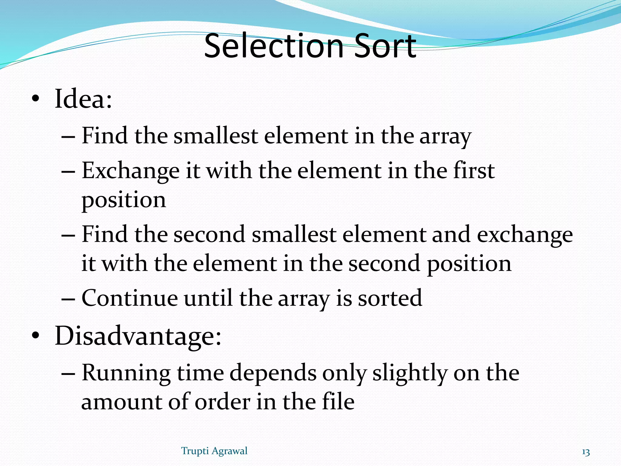 Selection Sort 
• Idea: 
– Find the smallest element in the array 
– Exchange it with the element in the first 
position 
– Find the second smallest element and exchange 
it with the element in the second position 
– Continue until the array is sorted 
• Disadvantage: 
– Running time depends only slightly on the 
amount of order in the file 
Trupti Agrawal 13 
 