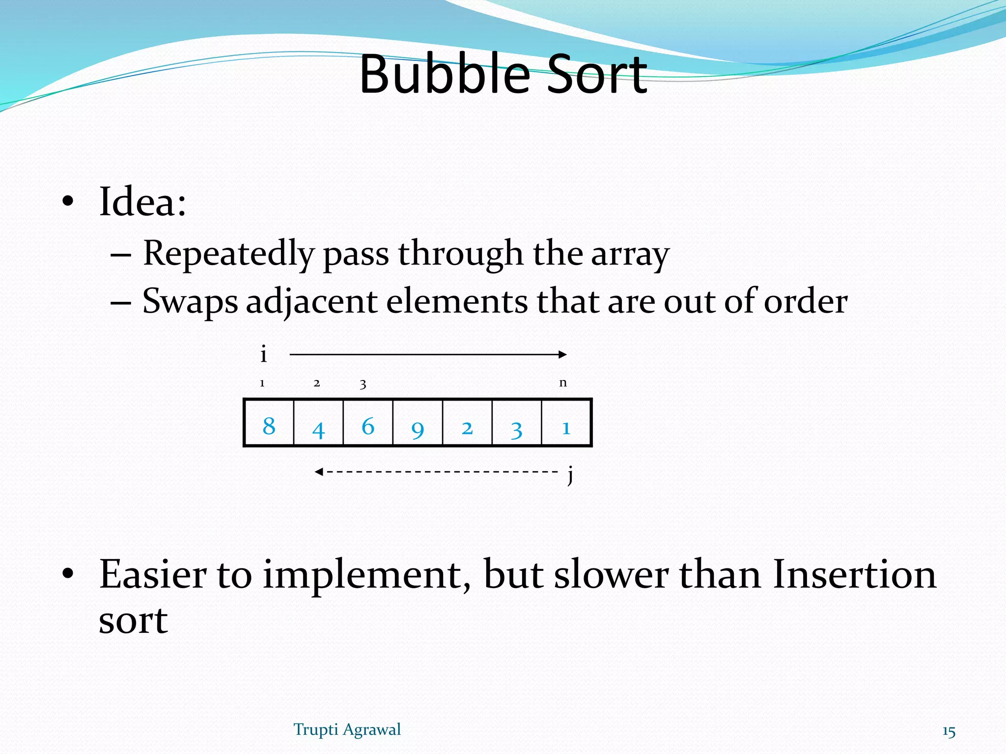Bubble Sort 
• Idea: 
– Repeatedly pass through the array 
– Swaps adjacent elements that are out of order 
i 
1 2 3 n 
8 4 6 9 2 3 1 
j 
• Easier to implement, but slower than Insertion 
sort 
Trupti Agrawal 15 
 