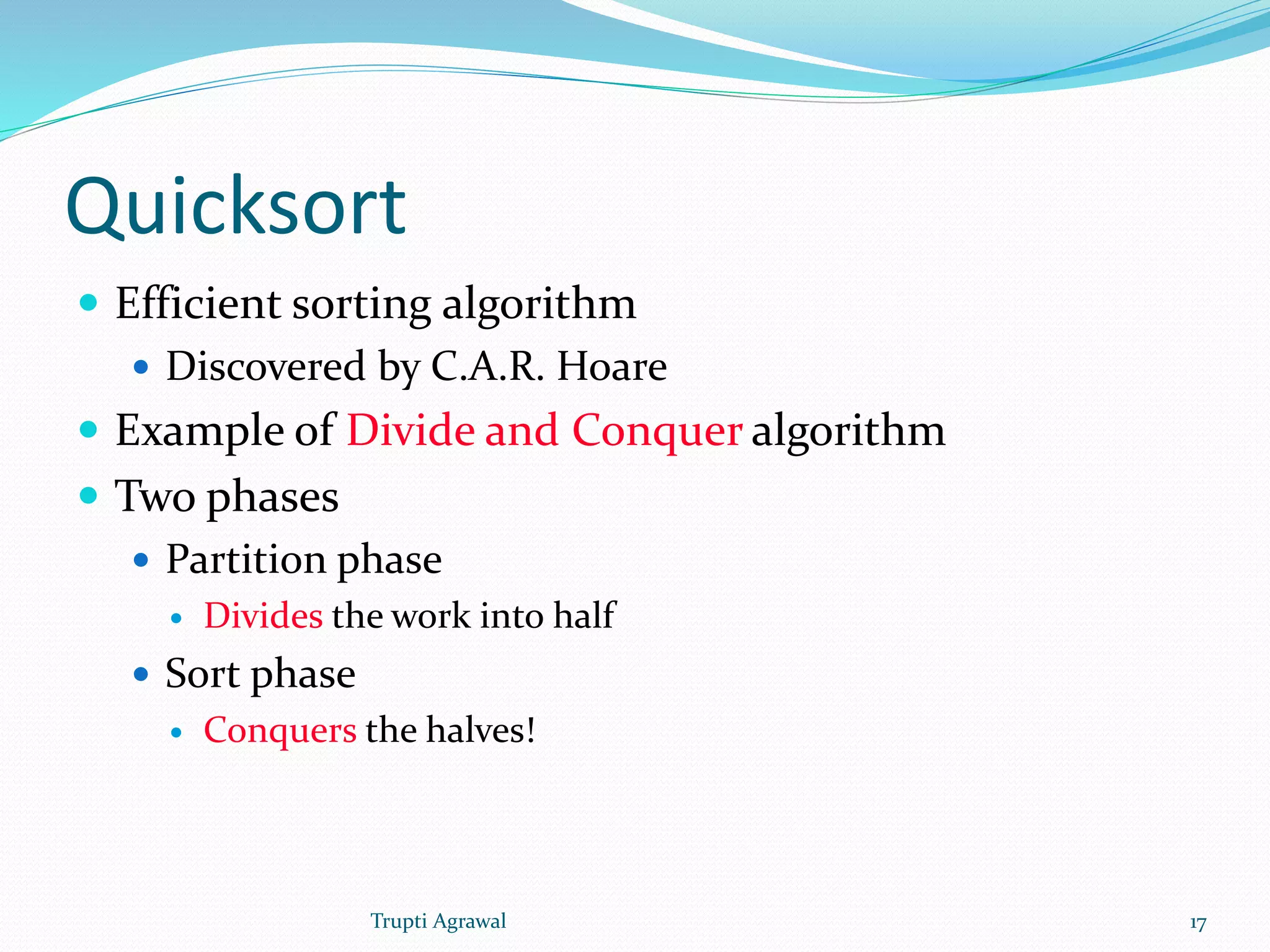 Quicksort 
 Efficient sorting algorithm 
 Discovered by C.A.R. Hoare 
 Example of Divide and Conquer algorithm 
 Two phases 
 Partition phase 
 Divides the work into half 
 Sort phase 
 Conquers the halves! 
Trupti Agrawal 17 
 