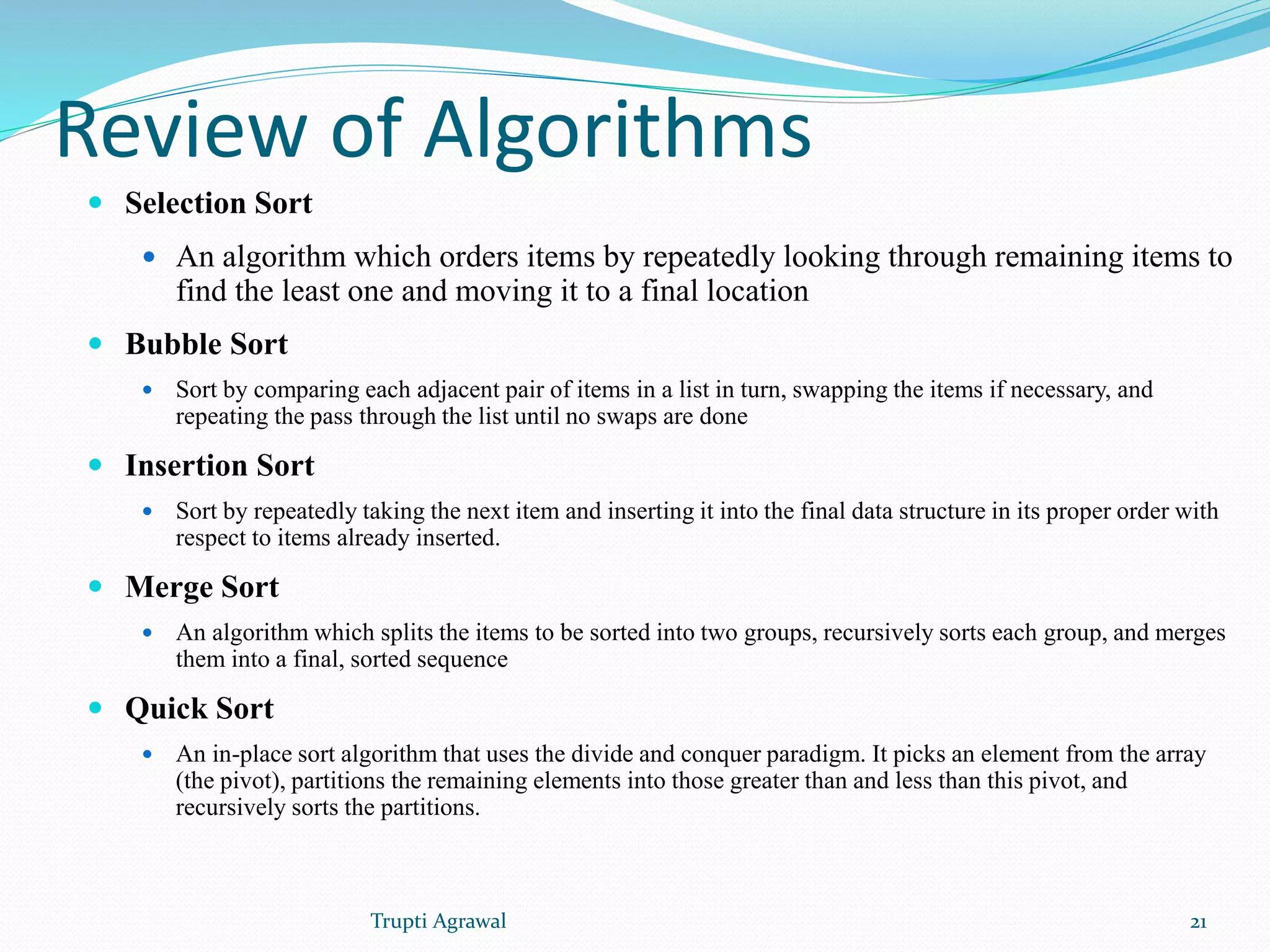 Review of Algorithms 
 Selection Sort 
 An algorithm which orders items by repeatedly looking through remaining items to 
find the least one and moving it to a final location 
 Bubble Sort 
 Sort by comparing each adjacent pair of items in a list in turn, swapping the items if necessary, and 
repeating the pass through the list until no swaps are done 
 Insertion Sort 
 Sort by repeatedly taking the next item and inserting it into the final data structure in its proper order with 
respect to items already inserted. 
 Merge Sort 
 An algorithm which splits the items to be sorted into two groups, recursively sorts each group, and merges 
them into a final, sorted sequence 
 Quick Sort 
 An in-place sort algorithm that uses the divide and conquer paradigm. It picks an element from the array 
(the pivot), partitions the remaining elements into those greater than and less than this pivot, and 
recursively sorts the partitions. 
Trupti Agrawal 21 
 