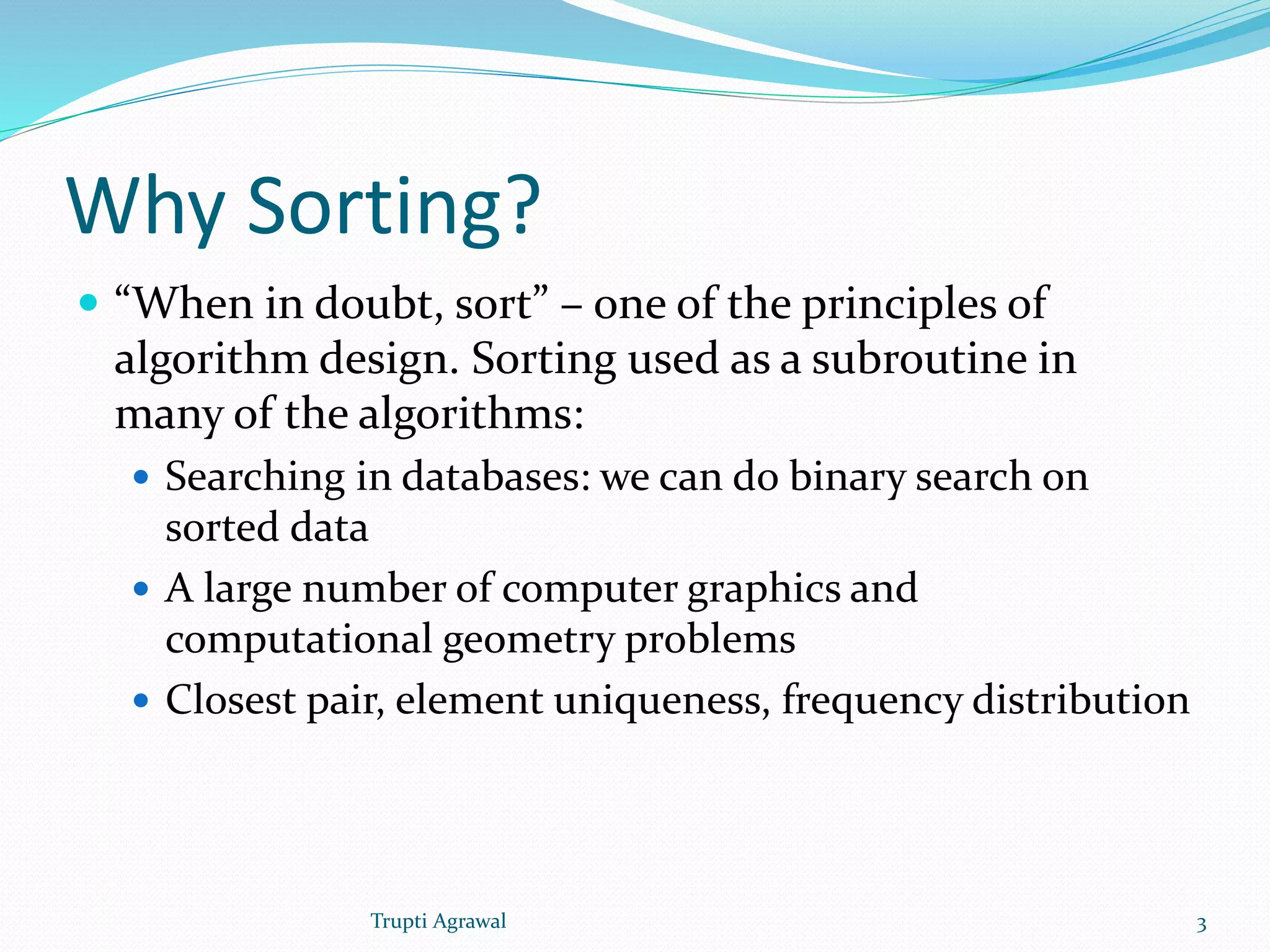 Why Sorting? 
 “When in doubt, sort” – one of the principles of 
algorithm design. Sorting used as a subroutine in 
many of the algorithms: 
 Searching in databases: we can do binary search on 
sorted data 
 A large number of computer graphics and 
computational geometry problems 
 Closest pair, element uniqueness, frequency distribution 
Trupti Agrawal 3 
 