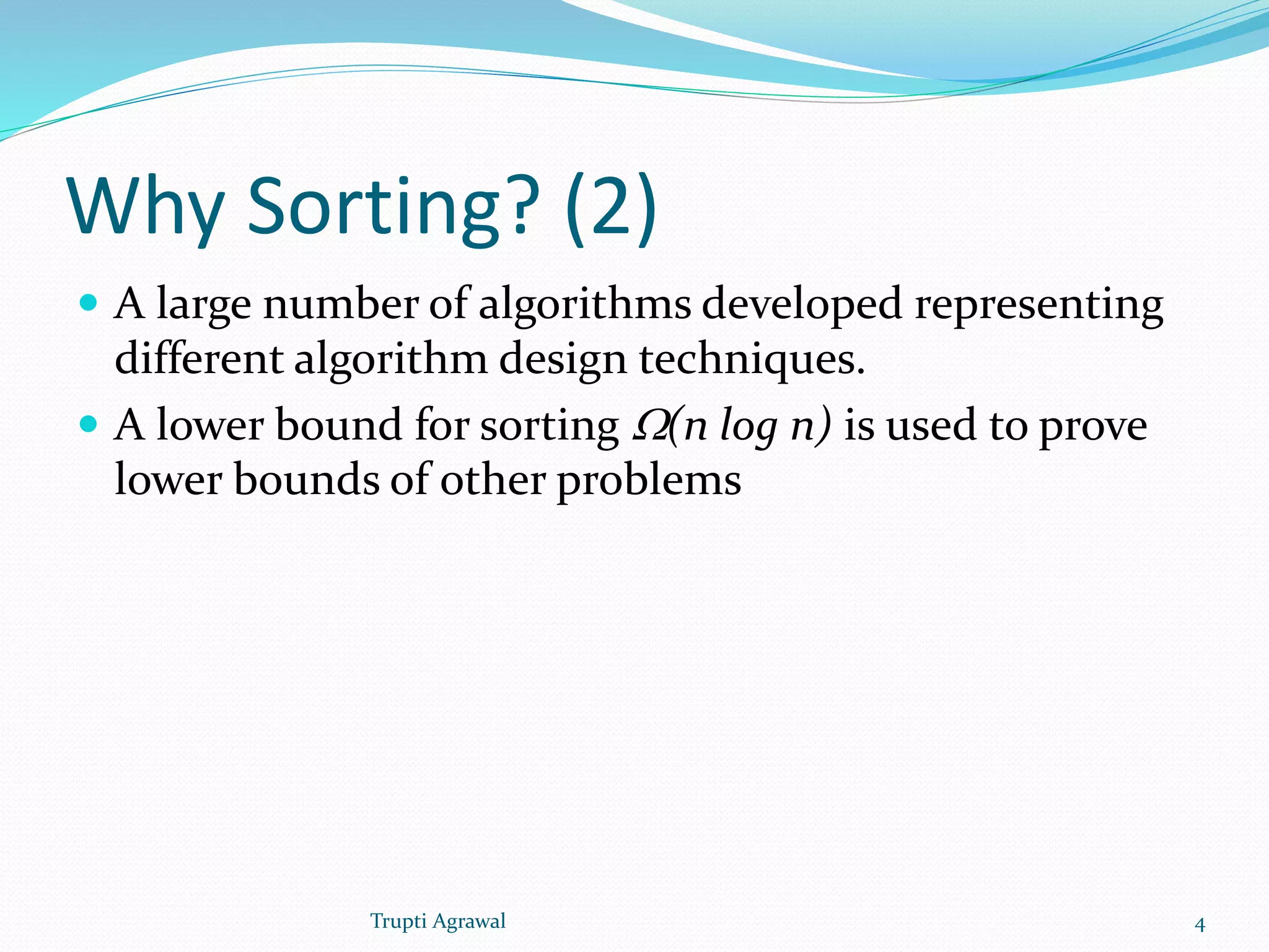 Why Sorting? (2) 
 A large number of algorithms developed representing 
different algorithm design techniques. 
 A lower bound for sorting W(n log n) is used to prove 
lower bounds of other problems 
Trupti Agrawal 4 
 