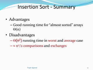 Insertion Sort - Summary 
• Advantages 
– Good running time for “almost sorted” arrays 
Q(n) 
• Disadvantages 
– Q(n2) running time in worst and average case 
–  n2/2 comparisons and exchanges 
Trupti Agrawal 12 
 