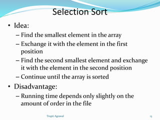 Selection Sort 
• Idea: 
– Find the smallest element in the array 
– Exchange it with the element in the first 
position 
– Find the second smallest element and exchange 
it with the element in the second position 
– Continue until the array is sorted 
• Disadvantage: 
– Running time depends only slightly on the 
amount of order in the file 
Trupti Agrawal 13 
 