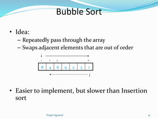 Bubble Sort 
• Idea: 
– Repeatedly pass through the array 
– Swaps adjacent elements that are out of order 
i 
1 2 3 n 
8 4 6 9 2 3 1 
j 
• Easier to implement, but slower than Insertion 
sort 
Trupti Agrawal 15 
 