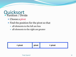 Quicksort  Partition / Divide 
 Choose a pivot 
 Find the position for the pivot so that 
 all elements to the left are less 
 all elements to the right are greater 
< pivot pivot > pivot 
Trupti Agrawal 18 
 