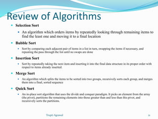 Review of Algorithms 
 Selection Sort 
 An algorithm which orders items by repeatedly looking through remaining items to 
find the least one and moving it to a final location 
 Bubble Sort 
 Sort by comparing each adjacent pair of items in a list in turn, swapping the items if necessary, and 
repeating the pass through the list until no swaps are done 
 Insertion Sort 
 Sort by repeatedly taking the next item and inserting it into the final data structure in its proper order with 
respect to items already inserted. 
 Merge Sort 
 An algorithm which splits the items to be sorted into two groups, recursively sorts each group, and merges 
them into a final, sorted sequence 
 Quick Sort 
 An in-place sort algorithm that uses the divide and conquer paradigm. It picks an element from the array 
(the pivot), partitions the remaining elements into those greater than and less than this pivot, and 
recursively sorts the partitions. 
Trupti Agrawal 21 
 