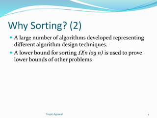 Why Sorting? (2) 
 A large number of algorithms developed representing 
different algorithm design techniques. 
 A lower bound for sorting W(n log n) is used to prove 
lower bounds of other problems 
Trupti Agrawal 4 
 
