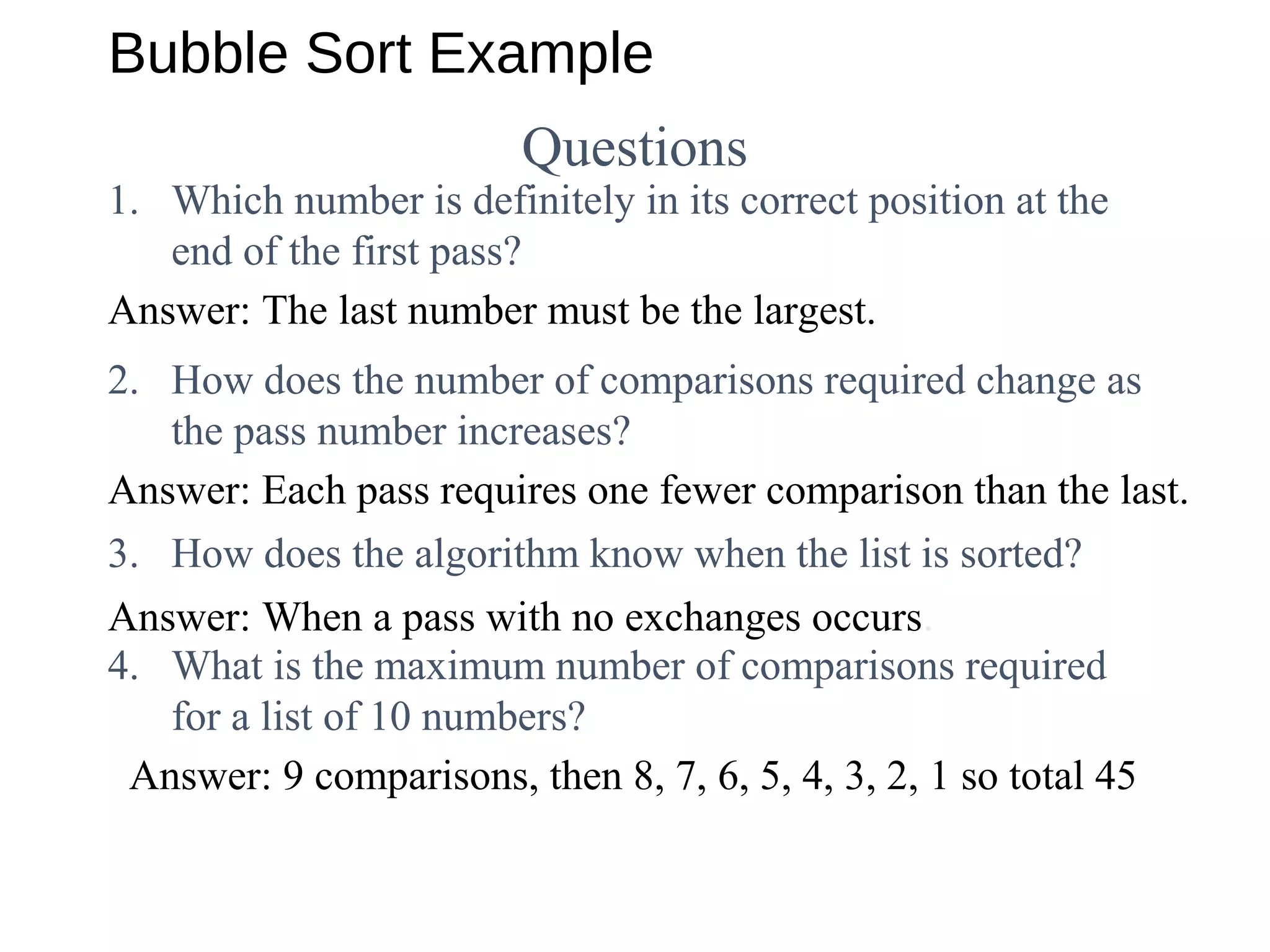 Bubble Sort Example
Questions
1. Which number is definitely in its correct position at the
end of the first pass?
Answer: The last number must be the largest.
Answer: Each pass requires one fewer comparison than the last.
Answer: When a pass with no exchanges occurs.
2. How does the number of comparisons required change as
the pass number increases?
3. How does the algorithm know when the list is sorted?
4. What is the maximum number of comparisons required
for a list of 10 numbers?
Answer: 9 comparisons, then 8, 7, 6, 5, 4, 3, 2, 1 so total 45
 
