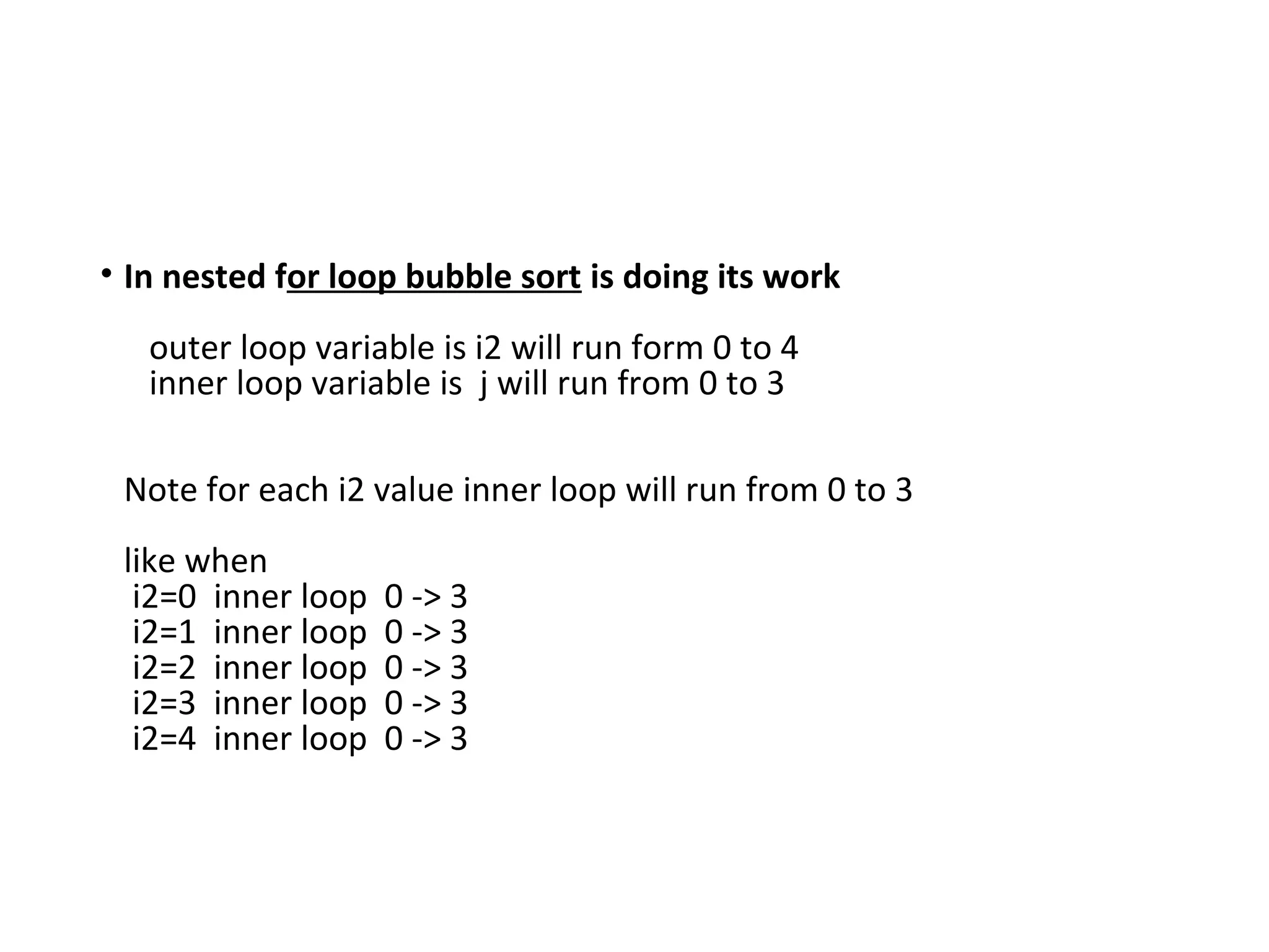 • In nested for loop bubble sort is doing its work
outer loop variable is i2 will run form 0 to 4
inner loop variable is j will run from 0 to 3
Note for each i2 value inner loop will run from 0 to 3
like when
i2=0 inner loop 0 -> 3
i2=1 inner loop 0 -> 3
i2=2 inner loop 0 -> 3
i2=3 inner loop 0 -> 3
i2=4 inner loop 0 -> 3
 