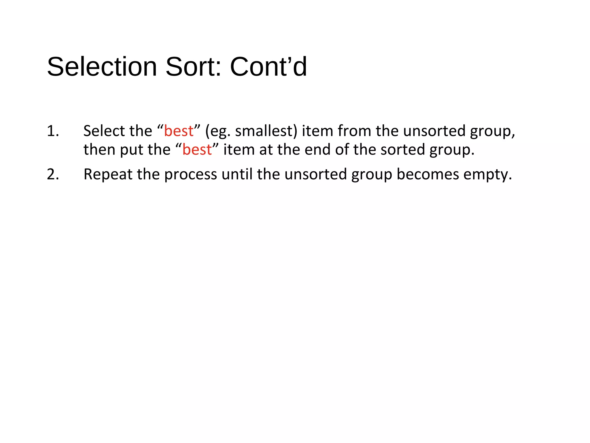 Selection Sort: Cont’d
1. Select the “best” (eg. smallest) item from the unsorted group,
then put the “best” item at the end of the sorted group.
2. Repeat the process until the unsorted group becomes empty.
 