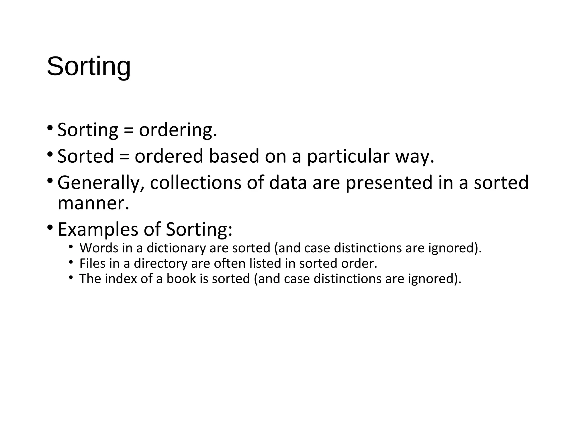 Sorting
• Sorting = ordering.
• Sorted = ordered based on a particular way.
• Generally, collections of data are presented in a sorted
manner.
• Examples of Sorting:
• Words in a dictionary are sorted (and case distinctions are ignored).
• Files in a directory are often listed in sorted order.
• The index of a book is sorted (and case distinctions are ignored).
 