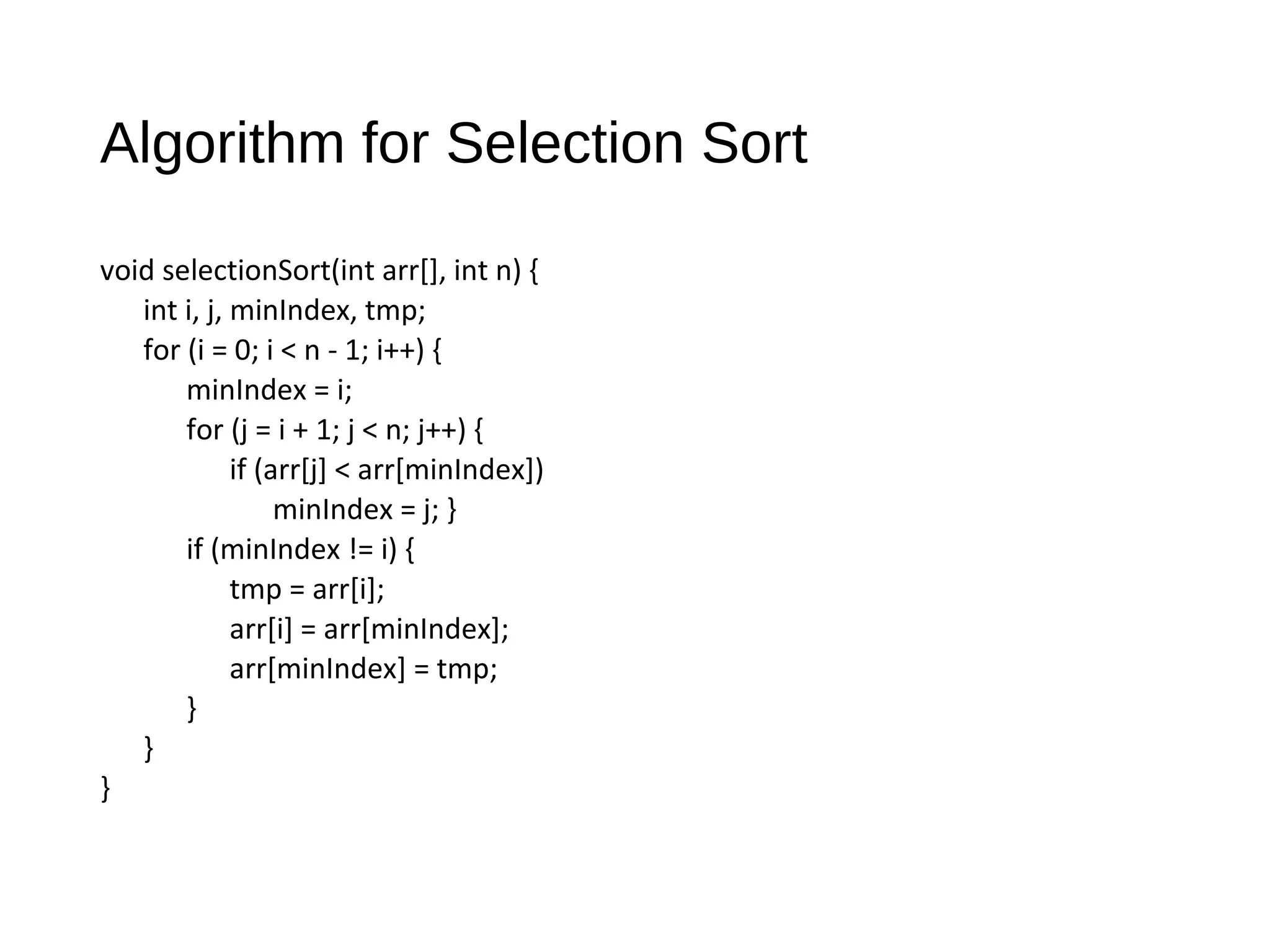 Algorithm for Selection Sort
void selectionSort(int arr[], int n) {
int i, j, minIndex, tmp;
for (i = 0; i < n - 1; i++) {
minIndex = i;
for (j = i + 1; j < n; j++) {
if (arr[j] < arr[minIndex])
minIndex = j; }
if (minIndex != i) {
tmp = arr[i];
arr[i] = arr[minIndex];
arr[minIndex] = tmp;
}
}
}
 