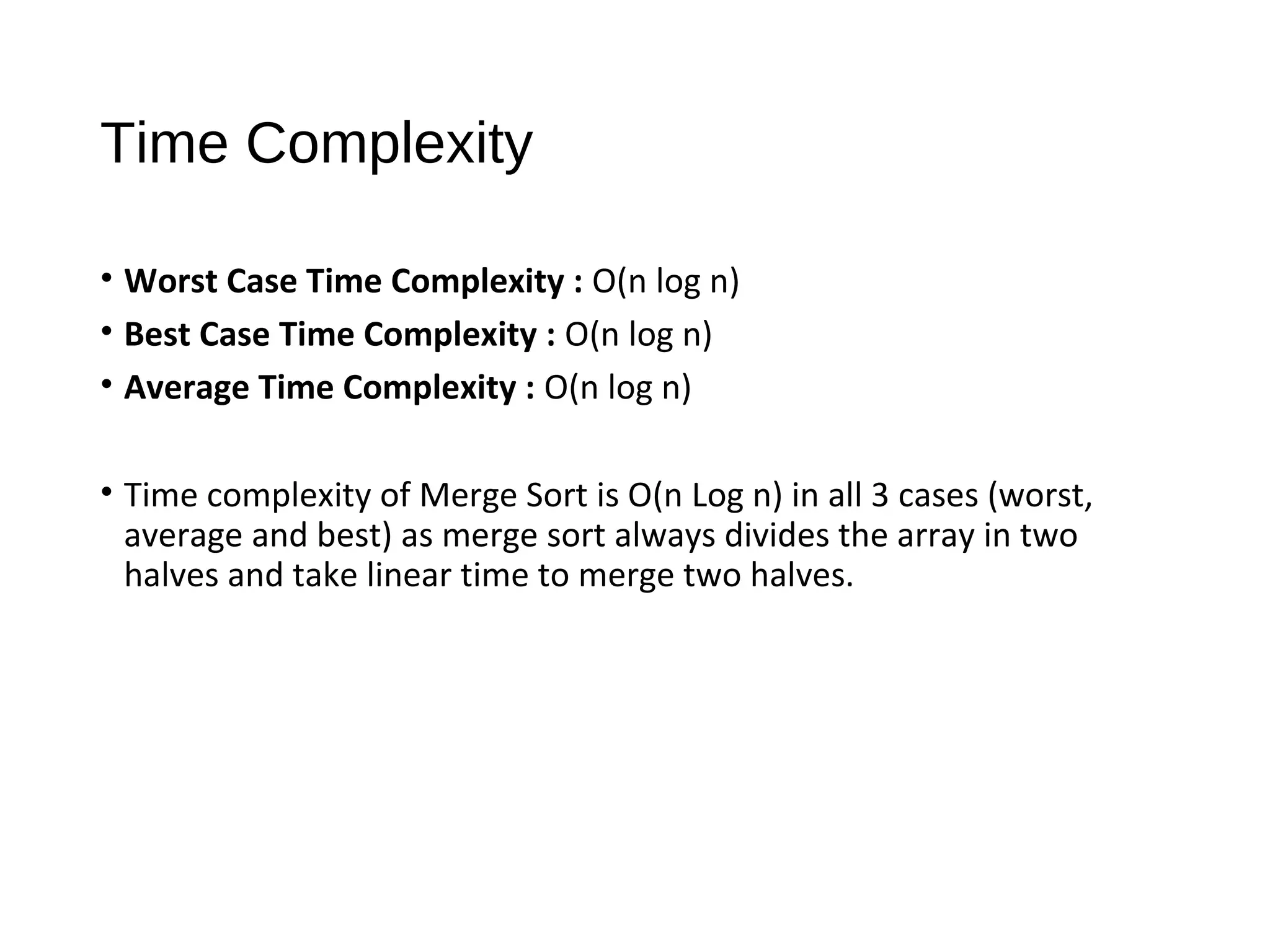 Time Complexity
• Worst Case Time Complexity : O(n log n)
• Best Case Time Complexity : O(n log n)
• Average Time Complexity : O(n log n)
• Time complexity of Merge Sort is O(n Log n) in all 3 cases (worst,
average and best) as merge sort always divides the array in two
halves and take linear time to merge two halves.
 