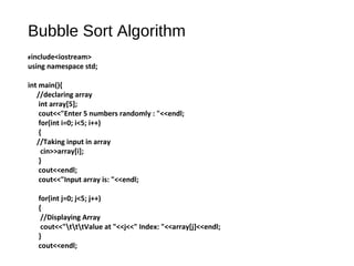 Bubble Sort Algorithm
#include<iostream>
using namespace std;
int main(){
//declaring array
int array[5];
cout<<"Enter 5 numbers randomly : "<<endl;
for(int i=0; i<5; i++)
{
//Taking input in array
cin>>array[i];
}
cout<<endl;
cout<<"Input array is: "<<endl;
for(int j=0; j<5; j++)
{
//Displaying Array
cout<<"tttValue at "<<j<<" Index: "<<array[j]<<endl;
}
cout<<endl;
 